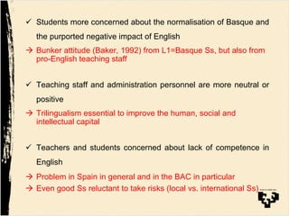 "  Students more concerned about the normalisation of Basque and
the purported negative impact of English
!  Bunker attitude (Baker, 1992) from L1=Basque Ss, but also from
pro-English teaching staff
"  Teaching staff and administration personnel are more neutral or
positive
!  Trilingualism essential to improve the human, social and
intellectual capital
"  Teachers and students concerned about lack of competence in
English
!  Problem in Spain in general and in the BAC in particular
!  Even good Ss reluctant to take risks (local vs. international Ss)
 