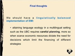 Final thoughts!!
!
We should have a linguistically balanced
implementation of EMI:
•  attaining language ecology in a multilingual setting
such as the UBC requires careful planning, more so
when scarce economic resources dictate the need for
decisions which limit the financing of different
strategies
 