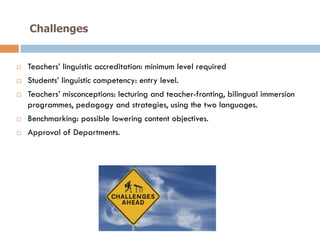 Challenges
!  Teachers’ linguistic accreditation: minimum level required
!  Students’ linguistic competency: entry level.
!  Teachers’ misconceptions: lecturing and teacher-fronting, bilingual immersion
programmes, pedagogy and strategies, using the two languages.
!  Benchmarking: possible lowering content objectives.
!  Approval of Departments.
 