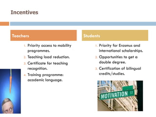 Incentives
1.  Priority access to mobility
programmes.
2.  Teaching load reduction.
3.  Certificate for teaching
recognition.
4.  Training programme:
academic language.
1.  Priority for Erasmus and
international scholarships.
2.  Opportunities to get a
double degree.
3.  Certification of bilingual
credits/studies.
Teachers Students
 