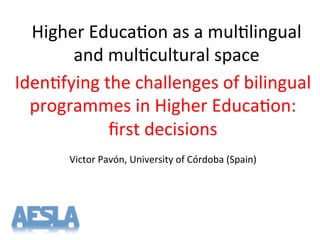 Higher'Educa-on'as'a'mul-lingual'
and'mul-cultural'space'
Iden-fying'the'challenges'of'bilingual'
programmes'in'Higher'Educa-on:'
ﬁrst'decisions'
'
Victor'Pavón,'University'of'Córdoba'(Spain)'
'
 
