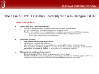 THREE KEY CONCEPTS
#  English as a third “working language”:
–  The use of official languages (Catalan/Spanish) are regulated at higher levels
–  We add English as the ‘internally official working language at UPF
–  Teachers and students have the obligation to have at least passive command of those languages
•  Free pre-sessional Catalan/Spanish courses for teachers, postgrads, Erasmus
•  Free English for teachers and administration
#  “Linguistic security”:
–  Teachers decide language of instruction
–  Languages of instruction are publicized
–  Information is binding cannot be changed under any concept throughout the academic year.
–  This guarantees teachers’ rights to use any of the three working languages at all moments,
particularly in the case of Catalan for which there is an established legal right.
#  “Managing the multilingual classroom”:
–  Students decide which of the three languages they use in class.
–  Need to abide to the previous regulations, guaranteeing a smooth use of all languages at UPF, and
contributing to the preservation of linguistic rights establihsed amidst our community.
THE PAM: OUR PHILOSOPHY
The case of UPF, a Catalan university with a multilingual GOAL
 
