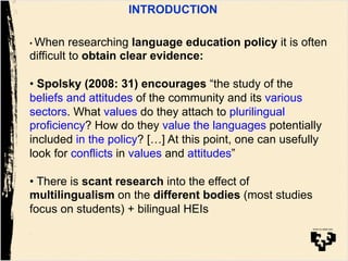 INTRODUCTION
• When researching language education policy it is often
difficult to obtain clear evidence:
• Spolsky (2008: 31) encourages “the study of the
beliefs and attitudes of the community and its various
sectors. What values do they attach to plurilingual
proficiency? How do they value the languages potentially
included in the policy? […] At this point, one can usefully
look for conflicts in values and attitudes”
• There is scant research into the effect of
multilingualism on the different bodies (most studies
focus on students) + bilingual HEIs
 
