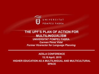AESLA CONFERENCE
15,18 April, 2015
HIGHER EDUCATION AS A MULTILINGUAL AND MULTICULTURAL
SPACE
‘THE UPF’S PLAN OF ACTION FOR
MULTILINGUALISM
UNIVERSITAT POMPEU FABRA
Carmen Pérez Vidal
Former Vicerector for Language Planning
 