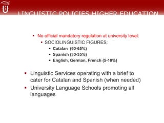 LINGUISTIC POLICIES HIGHER EDUCATION
!  No official mandatory regulation at university level:
!  SOCIOLINGUISTIC FIGURES:
!  Catalan (60-65%)
!  Spanish (30-35%)
!  English, German, French (5-10%)
!  Linguistic Services operating with a brief to
cater for Catalan and Spanish (when needed)
!  University Language Schools promoting all
languages
 