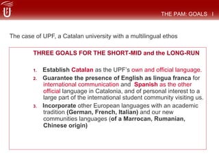 THREE GOALS FOR THE SHORT-MID and the LONG-RUN
1.  Establish Catalan as the UPF’s own and official language.
2.  Guarantee the presence of English as lingua franca for
international communication and Spanish as the other
official language in Catalonia, and of personal interest to a
large part of the international student community visiting us.
3.  Incorporate other European languages with an academic
tradition (German, French, Italian) and our new
communities languages (of a Marrocan, Rumanian,
Chinese origin)
THE PAM: GOALS I
The case of UPF, a Catalan university with a multilingual ethos
 