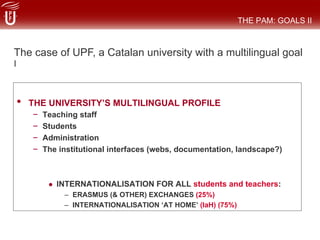 •  THE UNIVERSITY’S MULTILINGUAL PROFILE
–  Teaching staff
–  Students
–  Administration
–  The institutional interfaces (webs, documentation, landscape?)
#  INTERNATIONALISATION FOR ALL students and teachers:
–  ERASMUS (& OTHER) EXCHANGES (25%)
–  INTERNATIONALISATION ‘AT HOME’ (IaH) (75%)
THE PAM: GOALS II
The case of UPF, a Catalan university with a multilingual goal
I
 