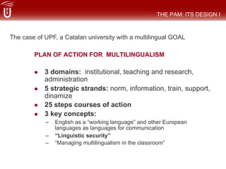 PLAN OF ACTION FOR MULTILINGUALISM
#  3 domains: institutional, teaching and research,
administration
#  5 strategic strands: norm, information, train, support,
dinamize
#  25 steps courses of action
#  3 key concepts:
–  English as a “working language” and other European
languages as languages for communication
–  “Linguistic security”
–  “Managing multilingualism in the classroom”
THE PAM: ITS DESIGN I
The case of UPF, a Catalan university with a multilingual GOAL
 