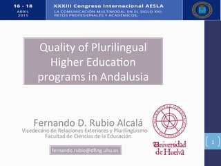 Fernando(D.(Rubio(Alcalá(
Vicedecano(de(Relaciones(Exteriores(y(Plurilingüismo( ((
Facultad(de(Ciencias(de(la(Educación(
(
1(
fernando.rubio@dﬁng.uhu.es(
Quality(of(Plurilingual(
Higher(EducaFon(
programs(in(Andalusia((
 