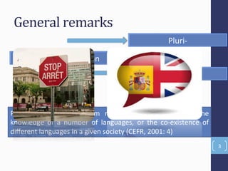 General'remarks'
3(
Conceptual(disFncFon(
PluriP(
MulFP(
Plurilingualism( diﬀers( from( mulFlingualP( ism,( which( is( the(
knowledge( of( a( number( of( languages,( or( the( coPexistence( of(
diﬀerent(languages(in(a(given(society((CEFR,(2001:(4)(
 