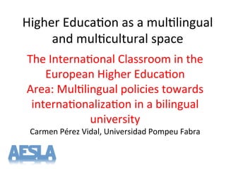 Higher'Educa-on'as'a'mul-lingual'
and'mul-cultural'space'
The'Interna-onal'Classroom'in'the'
European'Higher'Educa-on'
Area:'Mul-lingual'policies'towards'
interna-onaliza-on'in'a'bilingual'
university'
Carmen'Pérez'Vidal,'Universidad'Pompeu'Fabra'
'
 