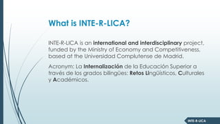 INTE-R-LICA
What is INTE-R-LICA?
INTE-R-LICA is an international and interdisciplinary project,
funded by the Ministry of Economy and Competitiveness,
based at the Universidad Complutense de Madrid.
Acronym: La Internalización de la Educación Superior a
través de los grados bilingües: Retos Lingüísticos, Culturales
y Académicos.
 