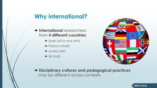 INTE-R-LICA
Why international?
International researchers:
from 4 different countries
Spain (UCM and UAH)
Finland (JAMK)
Austria (UW)
UK (UoS)
Disciplinary cultures and pedagogical practices
may be different across contexts
 