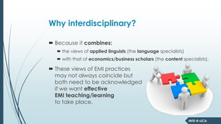 INTE-R-LICA
Why interdisciplinary?
Because it combines:
the views of applied linguists (the language specialists)
with that of economics/business scholars (the content specialists).
These views of EMI practices
may not always coincide but
both need to be acknowledged
if we want effective
EMI teaching/learning
to take place.
 