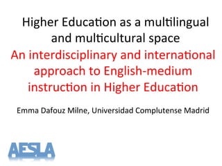 Higher'Educa-on'as'a'mul-lingual'
and'mul-cultural'space'
An'interdisciplinary'and'interna-onal'
approach'to'EnglishTmedium'
instruc-on'in'Higher'Educa-on'
'
Emma'Dafouz'Milne,'Universidad'Complutense'Madrid'
'
 