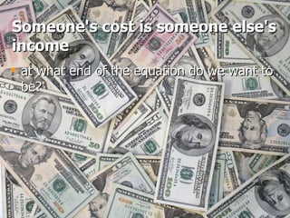 Someone's cost is someone else's income at what end of the equation do we want to be? 