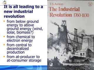 It is all leading to a new industrial revolution from below ground energy to above ground energy (wind, solar, biomass?) from chemical to electron energy from central to decentralized production from at-producer to at-consumer storage 