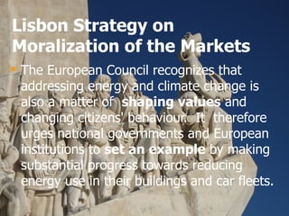 Lisbon Strategy on Moralization of the Markets The European Council recognizes that addressing energy and climate change is also a matter of  shaping values  and changing citizens' behaviour.  It  therefore urges national governments and European institutions to  set an example  by making substantial progress towards reducing energy use in their buildings and car fleets.  
