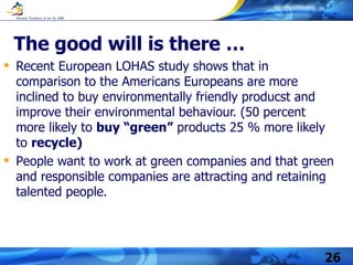 The good will is there … Recent European LOHAS study shows that in comparison to the Americans Europeans are  more inclined to buy environmentally friendly producst and improve their environmental behaviour.   ( 50 percent more likely to  buy “green”  products   25  %  more likely to  recycle )   P eople  want to work at green companies and that g reen and responsible companies are attracting and retaining talented people.  