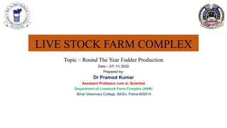 LIVE STOCK FARM COMPLEX
Topic – Round The Year Fodder Production
Date – 07/ 11/ 2020
Prepared by-
Dr Pramod Kumar
Assistant Professor cum Jr. Scientist
Department of Livestock Farm Complex (ANN)
Bihar Veterinary College, BASU, Patna-800014
 