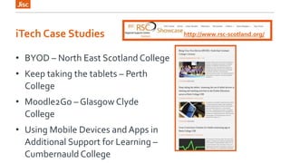 iTech Case Studies 
• BYOD – North East Scotland College 
• Keep taking the tablets – Perth 
College 
• Moodle2Go – Glasgow Clyde 
C0llege 
• Using Mobile Devices and Apps in 
Additional Support for Learning – 
Cumbernauld College 
http://www.rsc-scotland.org/ 
 