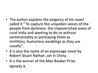 • The author explains the exigency of his novel
called X “ To capture the unspoken voices of the
people from darkness- the impoverished areas of
rural India and wanting to do so without
sentimentality or portraying them as
mirthless, humorless weaklings as they are
usually”.
• X is also the name of an espionage novel by
Robert Stuart Nathan ,set in China.
• X is the winner of the Man Booker Prize.
Identify X.
 