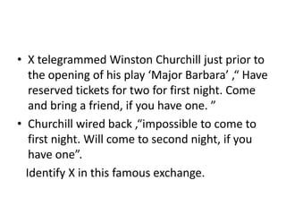 • X telegrammed Winston Churchill just prior to
the opening of his play ‘Major Barbara’ ,“ Have
reserved tickets for two for first night. Come
and bring a friend, if you have one. ”
• Churchill wired back ,“impossible to come to
first night. Will come to second night, if you
have one”.
Identify X in this famous exchange.
 