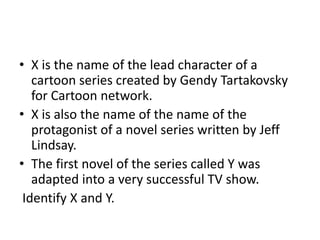 • X is the name of the lead character of a
cartoon series created by Gendy Tartakovsky
for Cartoon network.
• X is also the name of the name of the
protagonist of a novel series written by Jeff
Lindsay.
• The first novel of the series called Y was
adapted into a very successful TV show.
Identify X and Y.
 