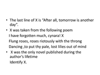 • The last line of X is “After all, tomorrow is another
day”.
• X was taken from the following poem
I have forgotten much, cynara! X
Flung roses, roses riotously with the throng
Dancing ,to put thy pale, lost lilies out of mind
• X was the only novel published during the
author’s lifetime
Identify X.
 
