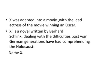 • X was adapted into a movie ,with the lead
actress of the movie winning an Oscar.
• X is a novel written by Berhard
Schlink, dealing with the difficulties post war
German generations have had comprehending
the Holocaust.
Name X.
 