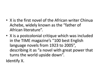• X is the first novel of the African writer Chinua
Achebe, widely known as the “father of
African literature”.
• X is a postcolonial critique which was included
in the TIME magazine’s “100 best English
language novels from 1923 to 2005”,
describing it as “a novel with great power that
turns the world upside down”.
Identify X.
 