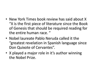 • New York Times book review has said about X
“X is the first piece of literature since the Book
of Genesis that should be required reading for
the entire human race. ”
• Nobel laureate Pablo Neruda called it the
“greatest revelation in Spanish language since
Don Quixote of Cervantes”.
• X played a major role in it’s author winning
the Nobel Prize.
 