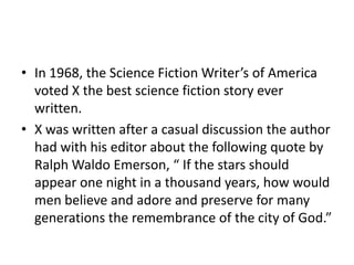 • In 1968, the Science Fiction Writer’s of America
voted X the best science fiction story ever
written.
• X was written after a casual discussion the author
had with his editor about the following quote by
Ralph Waldo Emerson, “ If the stars should
appear one night in a thousand years, how would
men believe and adore and preserve for many
generations the remembrance of the city of God.”
 