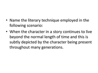 • Name the literary technique employed in the
following scenario:
• When the character in a story continues to live
beyond the normal length of time and this is
subtly depicted by the character being present
throughout many generations.
 