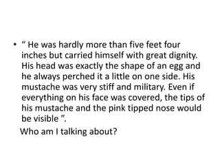 • “ He was hardly more than five feet four
inches but carried himself with great dignity.
His head was exactly the shape of an egg and
he always perched it a little on one side. His
mustache was very stiff and military. Even if
everything on his face was covered, the tips of
his mustache and the pink tipped nose would
be visible ”.
Who am I talking about?
 