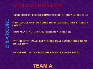•NUMBER OF DIFFERENT PRIME FACTORS OF THE NUMBER 60 IS?
•WHAT ANGLE MUST BE ADDED TO 180 DEGREES TO BE STRAIGHT
ANGLE?
•HOW MANY FACTORS ARE THERE OF NUMBER 12?
•WHICH IS THE SMALLEST NUMBER THAT CAN BE ADDED TO 787
TO GET 1000?
•WHAT WILL BE THE TIME 3 HRS 40 MNTS BEFORE 1:20 PM?
MENTAL MATH SUB JUNIOR
Q
&
A
ROUND
 