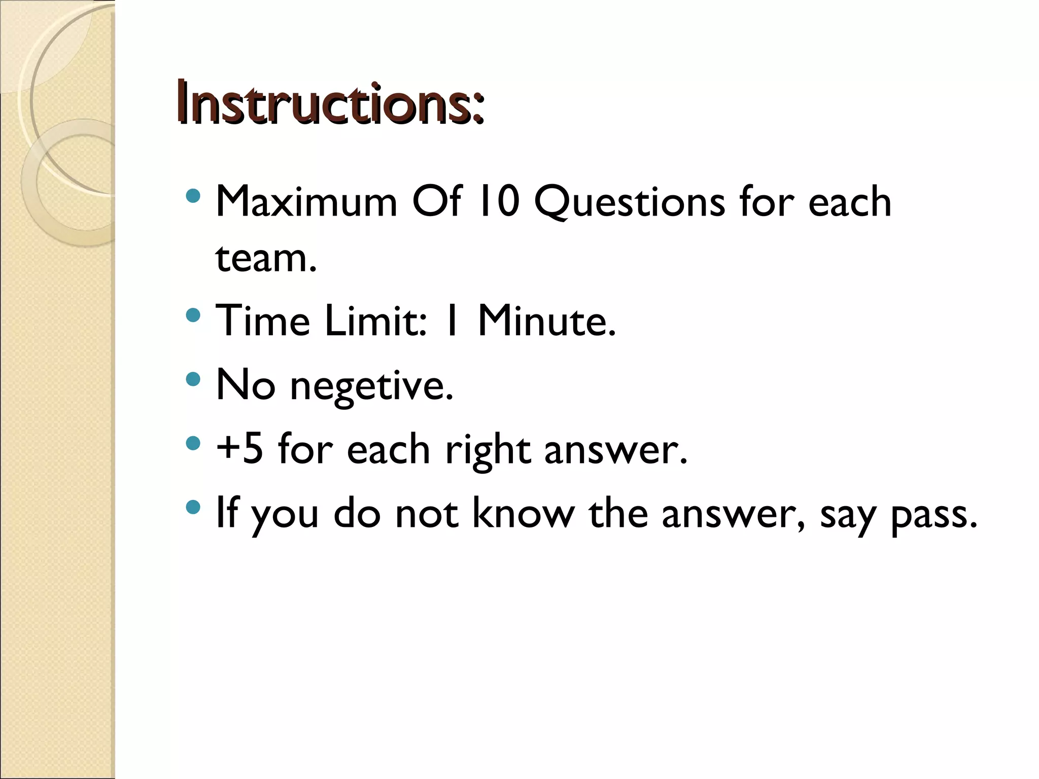 Instructions:
 Maximum Of 10 Questions for each
  team.
 Time Limit: 1 Minute.
 No negetive.
 +5 for each right answer.
 If you do not know the answer, say pass.
 