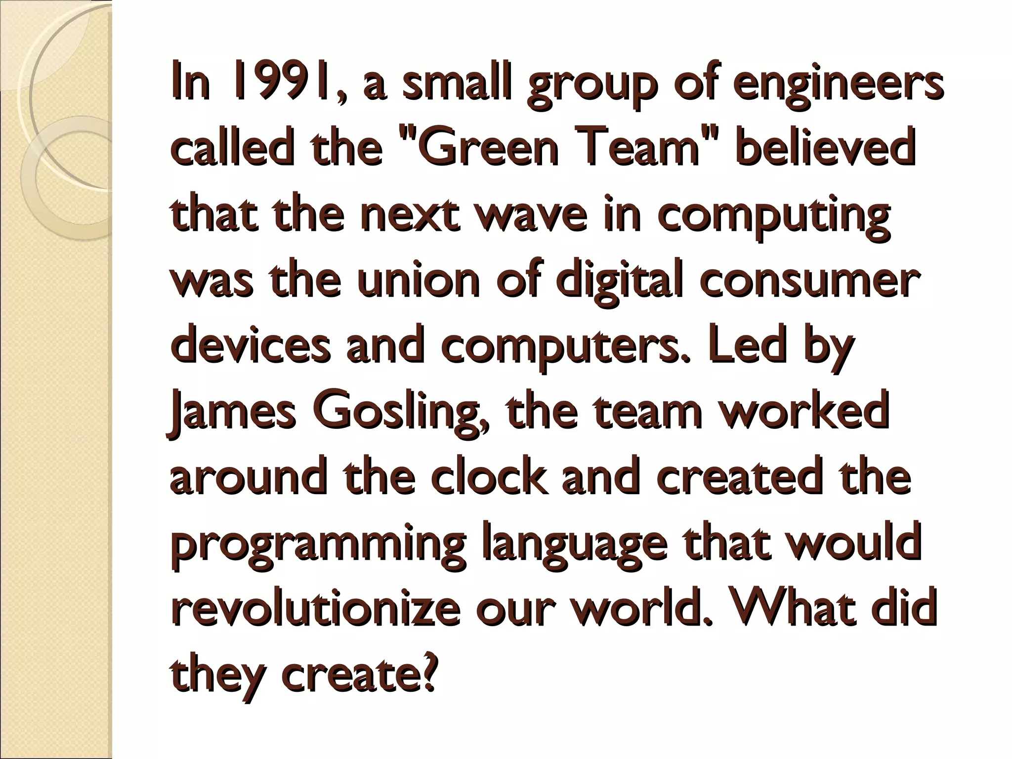 In 1991, a small group of engineers
called the "Green Team" believed
that the next wave in computing
was the union of digital consumer
devices and computers. Led by
James Gosling, the team worked
around the clock and created the
programming language that would
revolutionize our world. What did
they create?
 