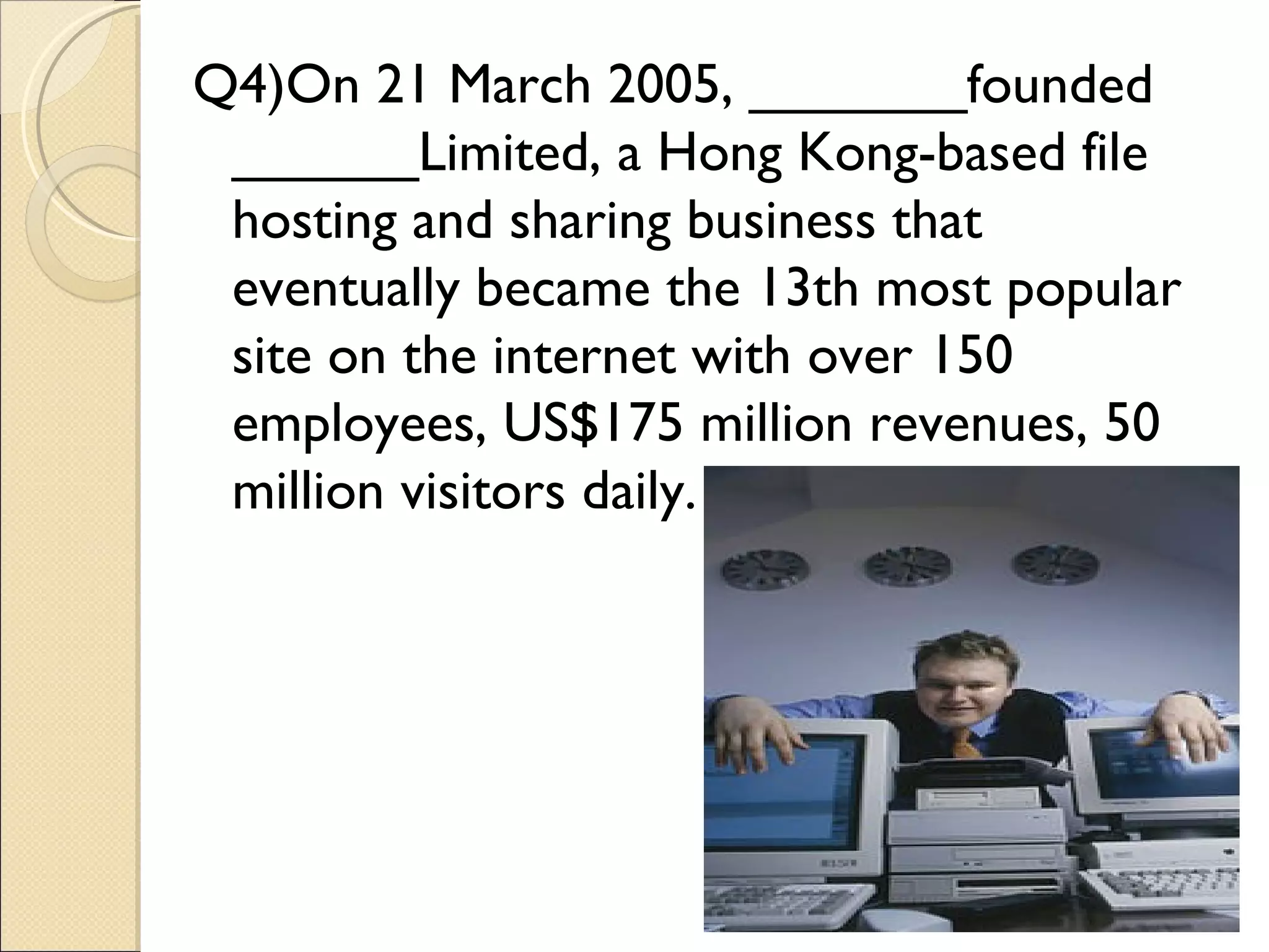 Q4)On 21 March 2005, _______founded
 ______Limited, a Hong Kong-based file
 hosting and sharing business that
 eventually became the 13th most popular
 site on the internet with over 150
 employees, US$175 million revenues, 50
 million visitors daily.
 