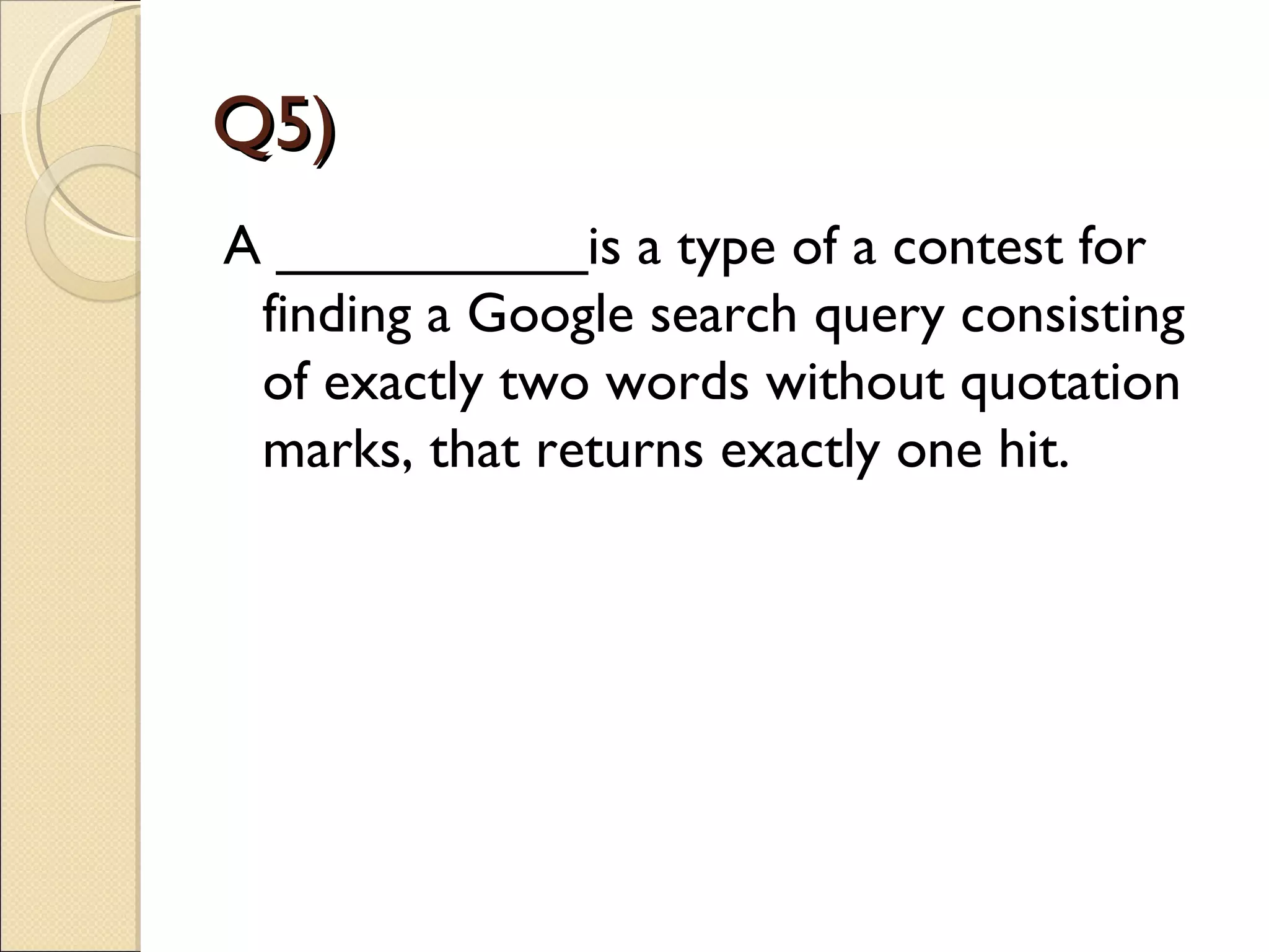 Q5)
A __________is a type of a contest for
 finding a Google search query consisting
 of exactly two words without quotation
 marks, that returns exactly one hit.
 