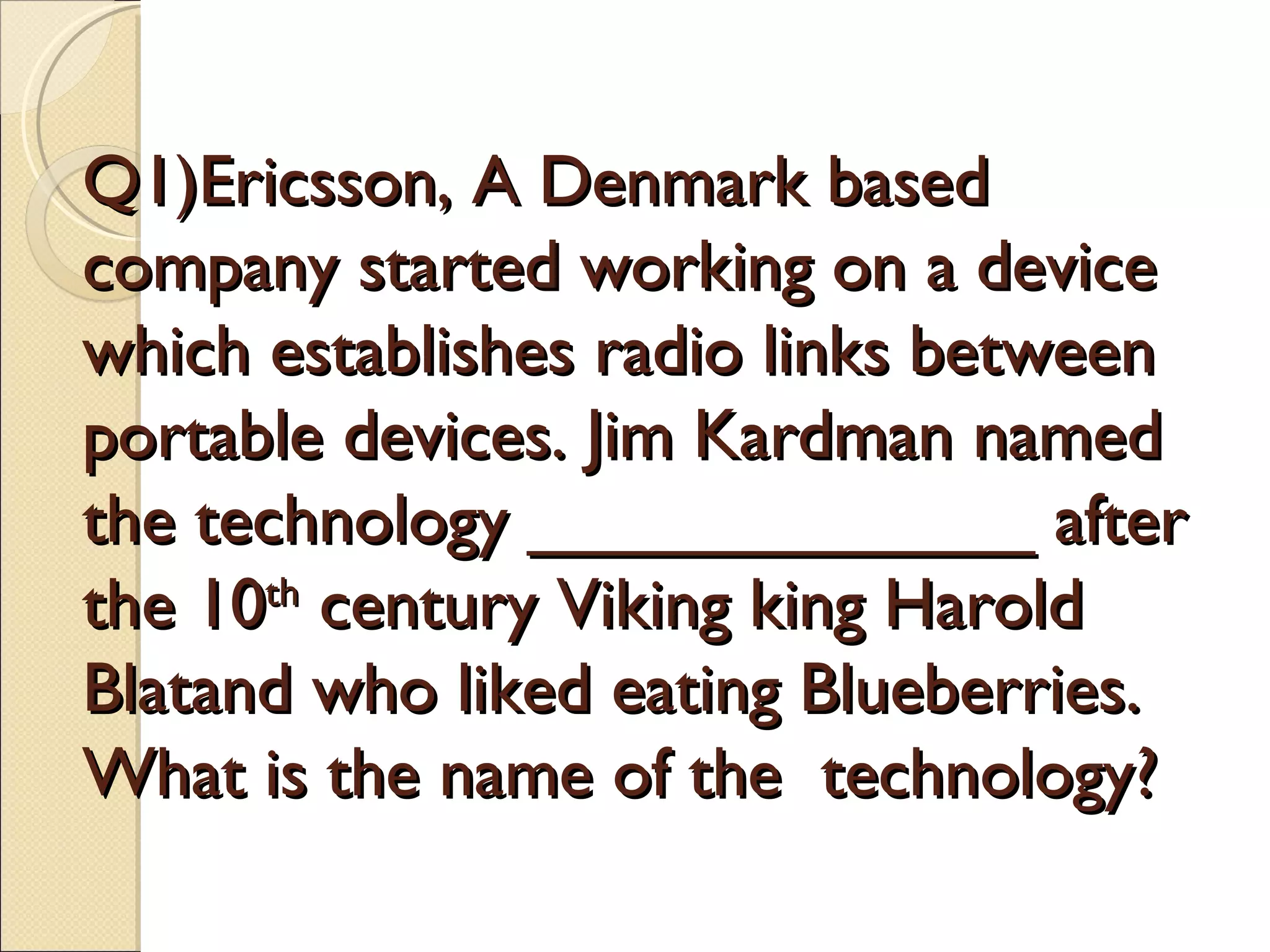 Q1)Ericsson, A Denmark based
company started working on a device
which establishes radio links between
portable devices. Jim Kardman named
the technology _____________ after
the 10th century Viking king Harold
Blatand who liked eating Blueberries.
What is the name of the technology?
 