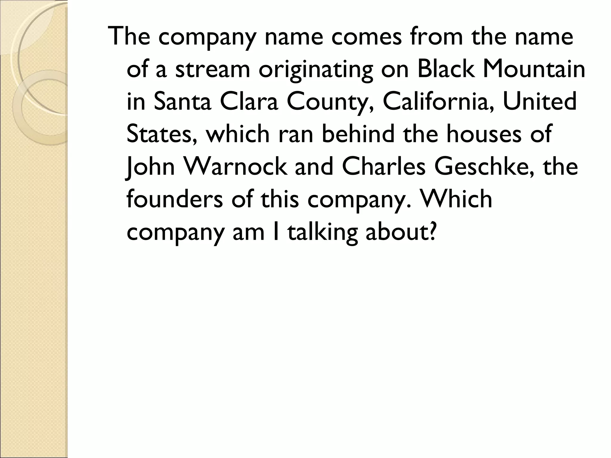 The company name comes from the name
 of a stream originating on Black Mountain
 in Santa Clara County, California, United
 States, which ran behind the houses of
 John Warnock and Charles Geschke, the
 founders of this company. Which
 company am I talking about?
 