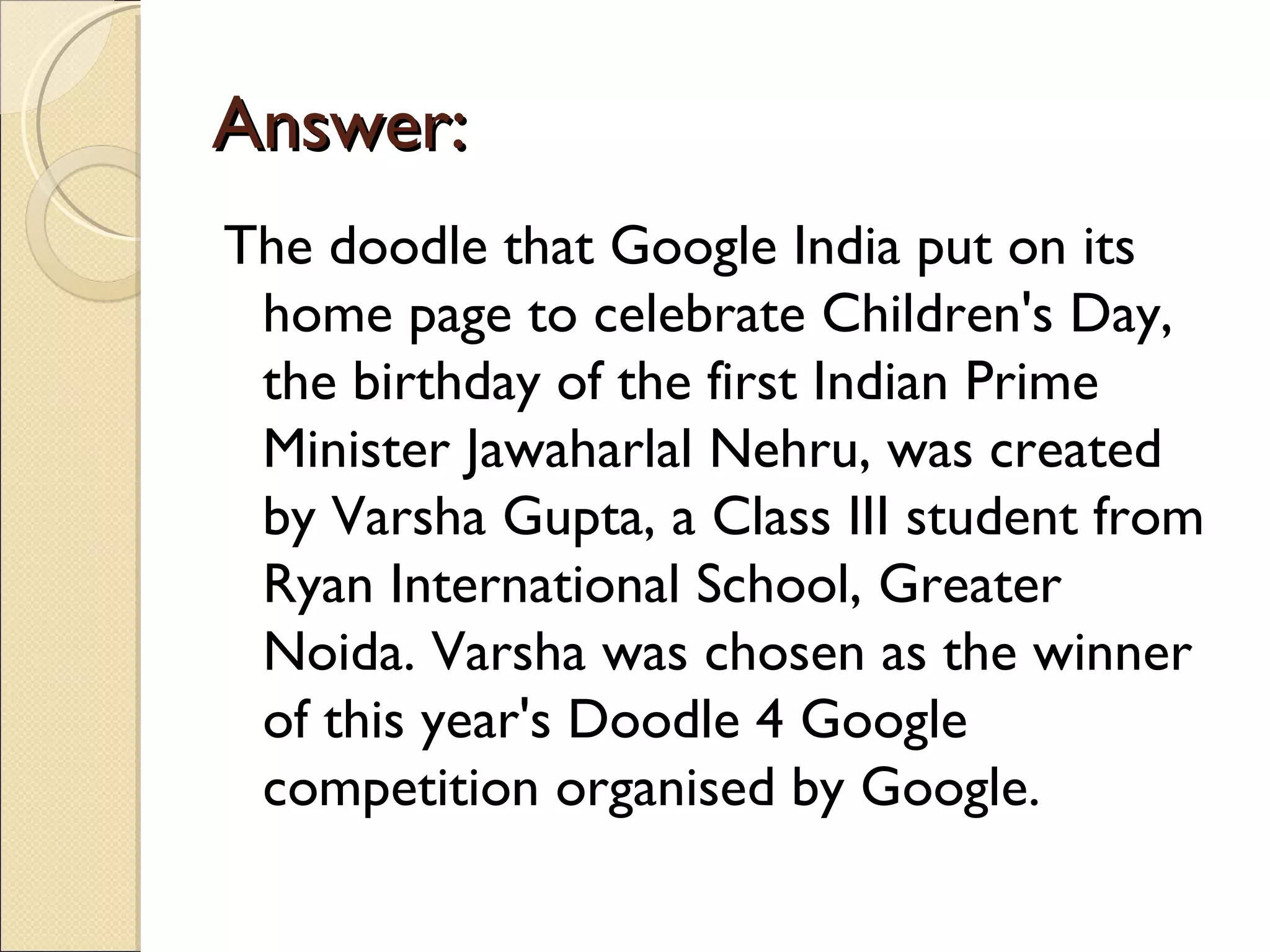 Answer:
The doodle that Google India put on its
 home page to celebrate Children's Day,
 the birthday of the first Indian Prime
 Minister Jawaharlal Nehru, was created
 by Varsha Gupta, a Class III student from
 Ryan International School, Greater
 Noida. Varsha was chosen as the winner
 of this year's Doodle 4 Google
 competition organised by Google.
 