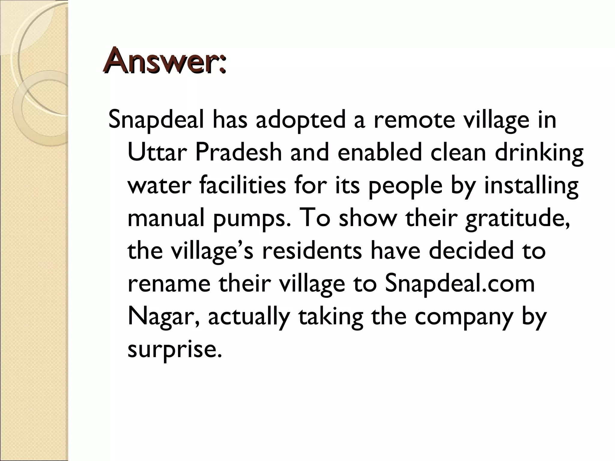 Answer:
Snapdeal has adopted a remote village in
 Uttar Pradesh and enabled clean drinking
 water facilities for its people by installing
 manual pumps. To show their gratitude,
 the village’s residents have decided to
 rename their village to Snapdeal.com
 Nagar, actually taking the company by
 surprise.
 