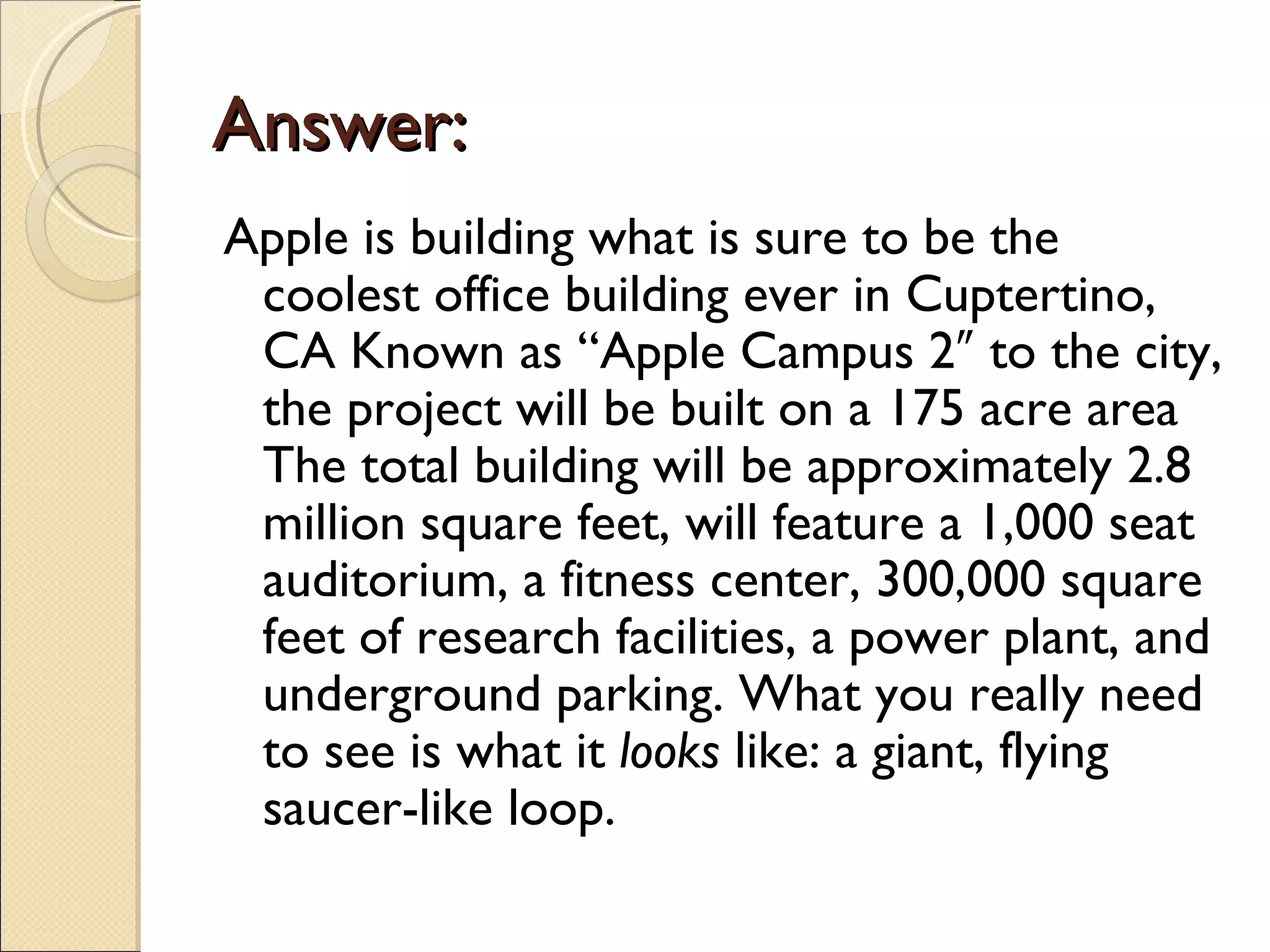 Answer:
Apple is building what is sure to be the
 coolest office building ever in Cuptertino,
 CA Known as “Apple Campus 2″ to the city,
 the project will be built on a 175 acre area
 The total building will be approximately 2.8
 million square feet, will feature a 1,000 seat
 auditorium, a fitness center, 300,000 square
 feet of research facilities, a power plant, and
 underground parking. What you really need
 to see is what it looks like: a giant, flying
 saucer-like loop.
 