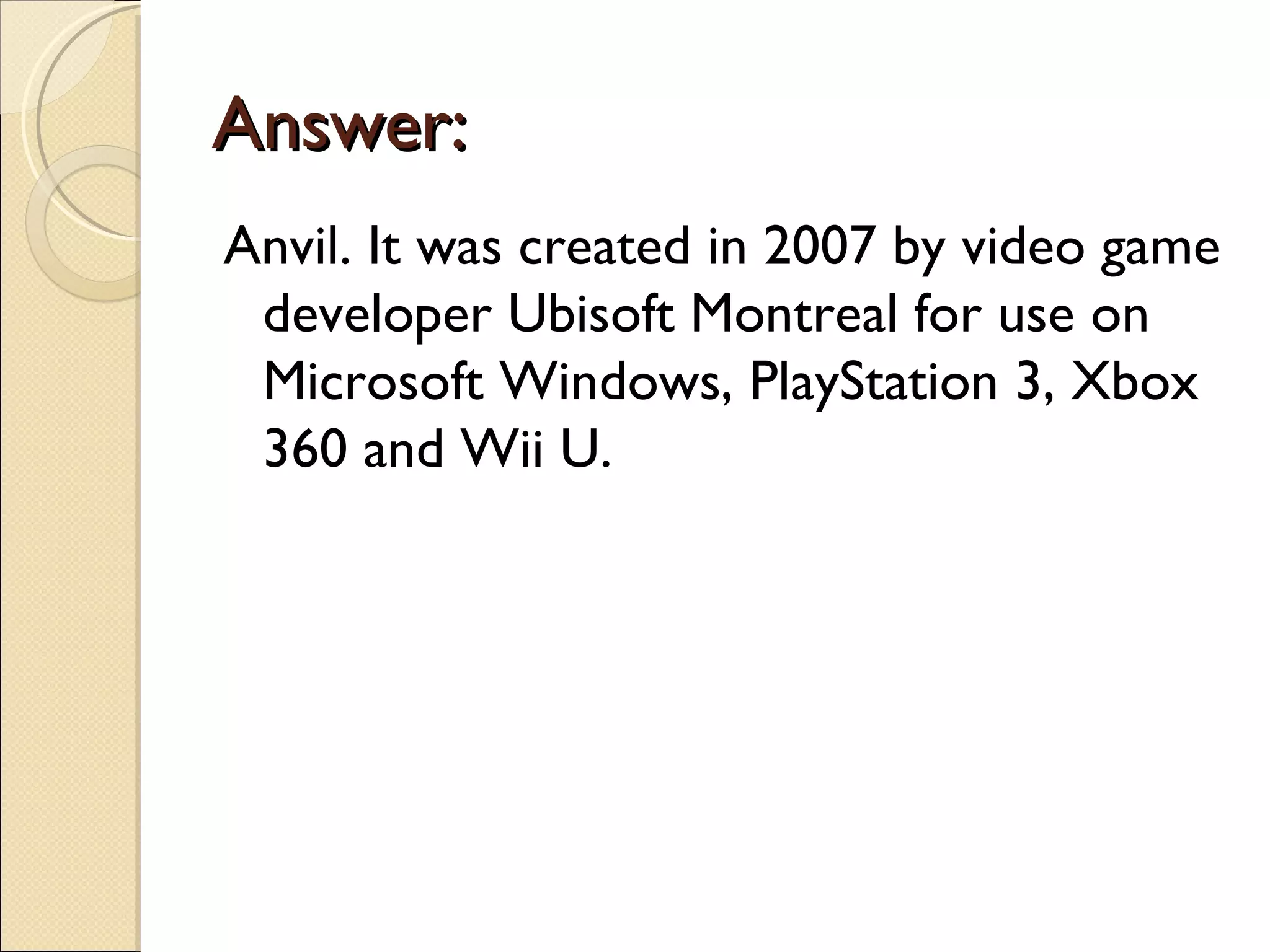 Answer:
Anvil. It was created in 2007 by video game
 developer Ubisoft Montreal for use on
 Microsoft Windows, PlayStation 3, Xbox
 360 and Wii U.
 