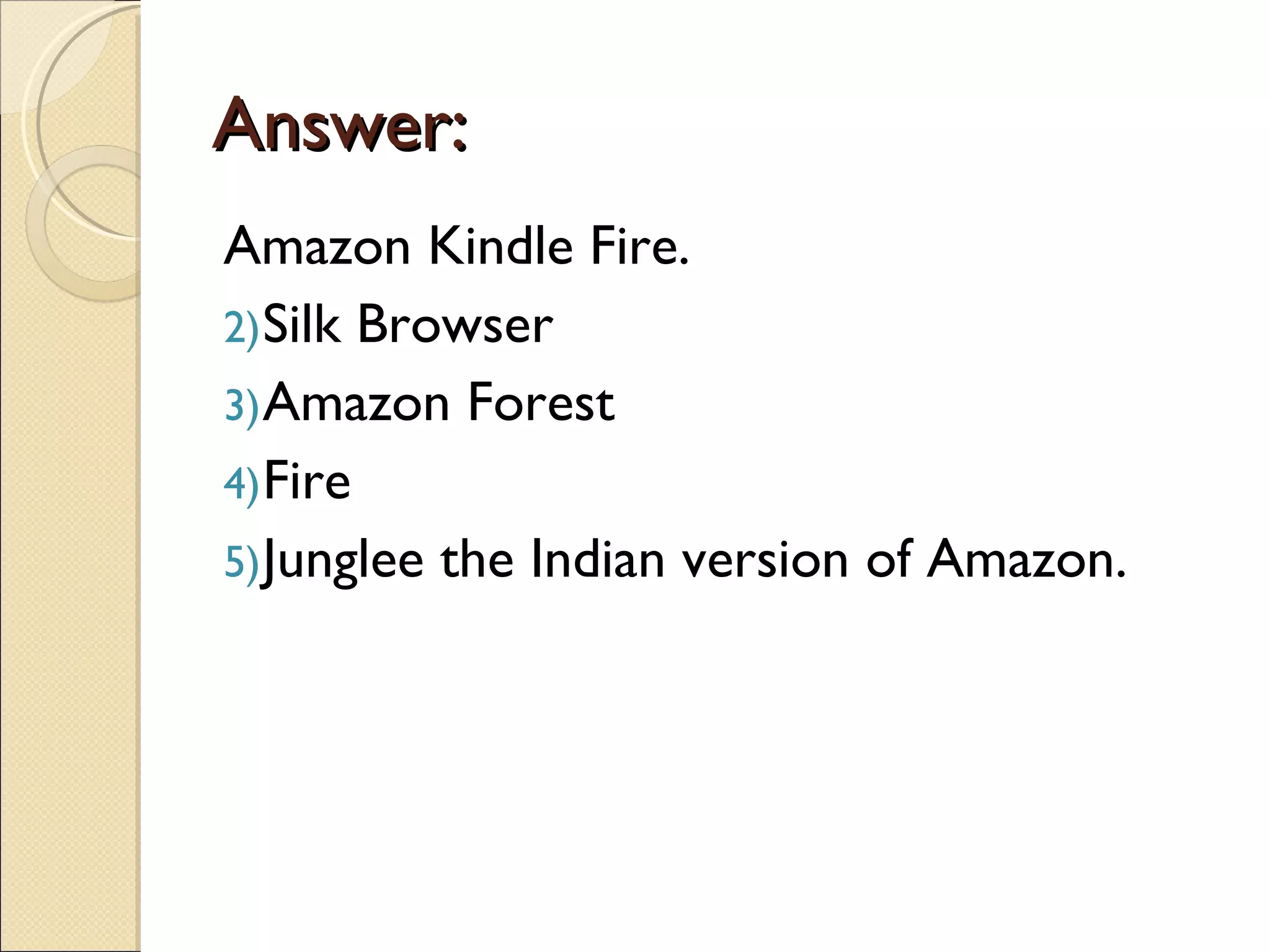 Answer:
Amazon Kindle Fire.
2) Silk Browser
3) Amazon Forest
4) Fire
5) Junglee the Indian version of Amazon.
 