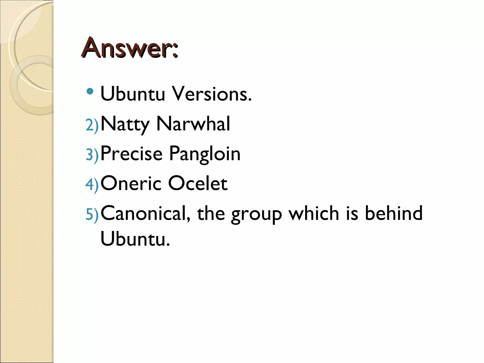 Answer:
  Ubuntu Versions.
2) Natty Narwhal
3) Precise Pangloin
4) Oneric Ocelet
5) Canonical, the group which is behind
   Ubuntu.
 