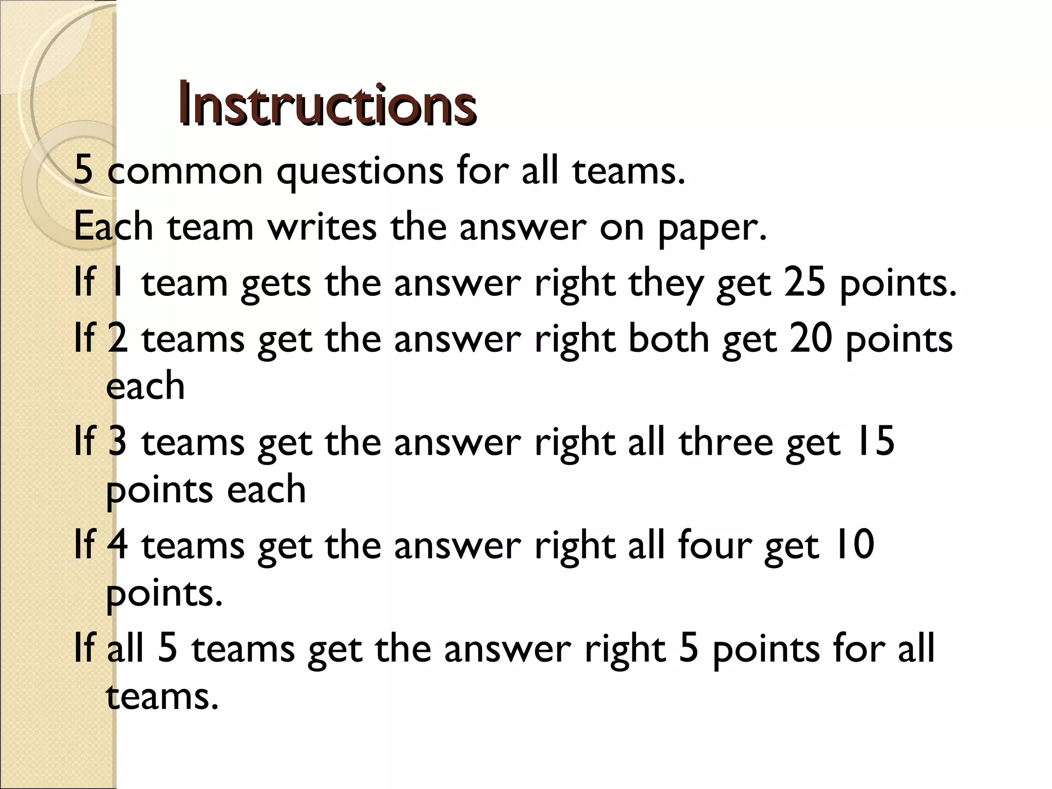 Instructions
5 common questions for all teams.
Each team writes the answer on paper.
If 1 team gets the answer right they get 25 points.
If 2 teams get the answer right both get 20 points
   each
If 3 teams get the answer right all three get 15
   points each
If 4 teams get the answer right all four get 10
   points.
If all 5 teams get the answer right 5 points for all
   teams.
 