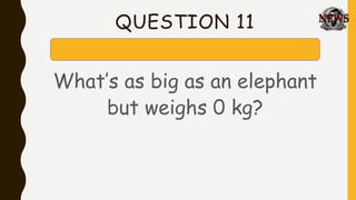 QUESTION 11
What’s as big as an elephant
but weighs 0 kg?
 